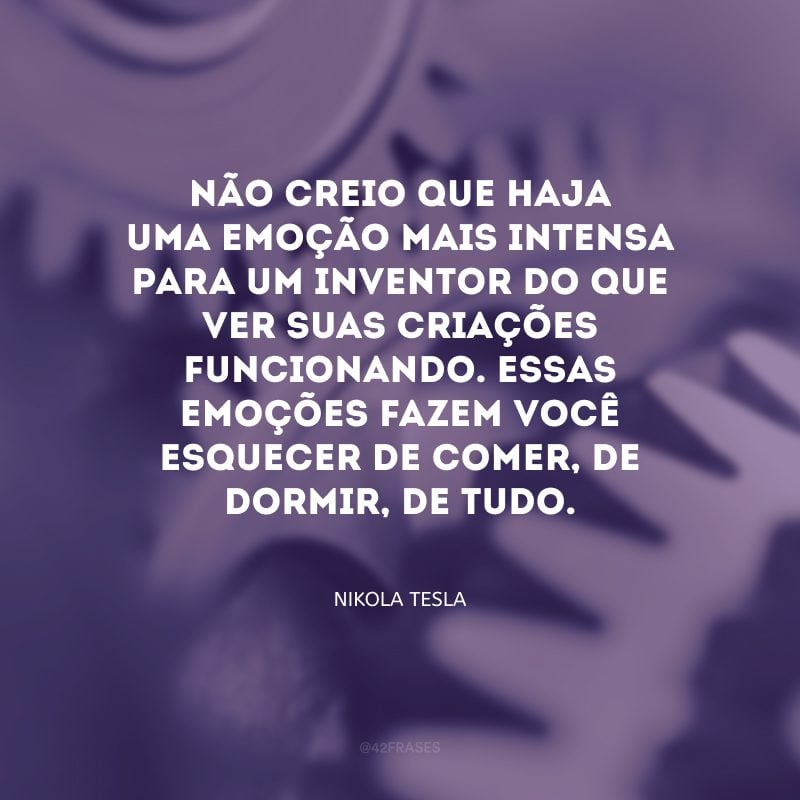 Não creio que haja uma emoção mais intensa para um inventor do que ver suas criações funcionando. Essas emoções fazem você esquecer de comer, de dormir, de tudo.