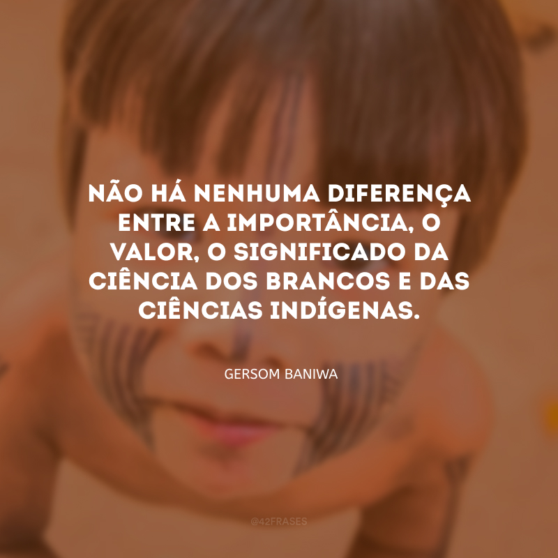 Não há nenhuma diferença entre a importância, o valor, o significado da ciência dos brancos e das ciências indígenas.