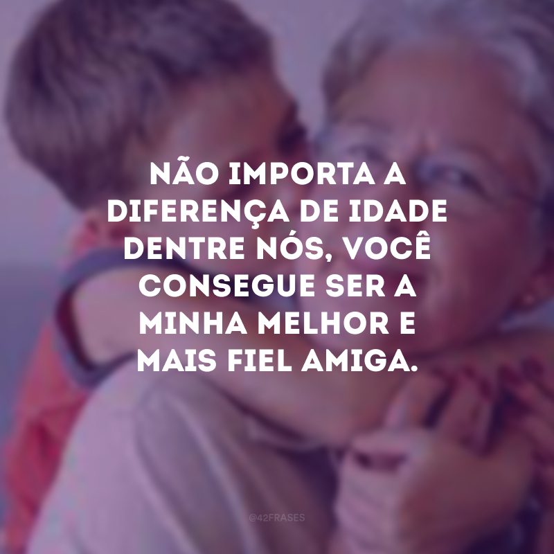 Não importa a diferença de idade dentre nós, você consegue ser a minha melhor e mais fiel amiga.