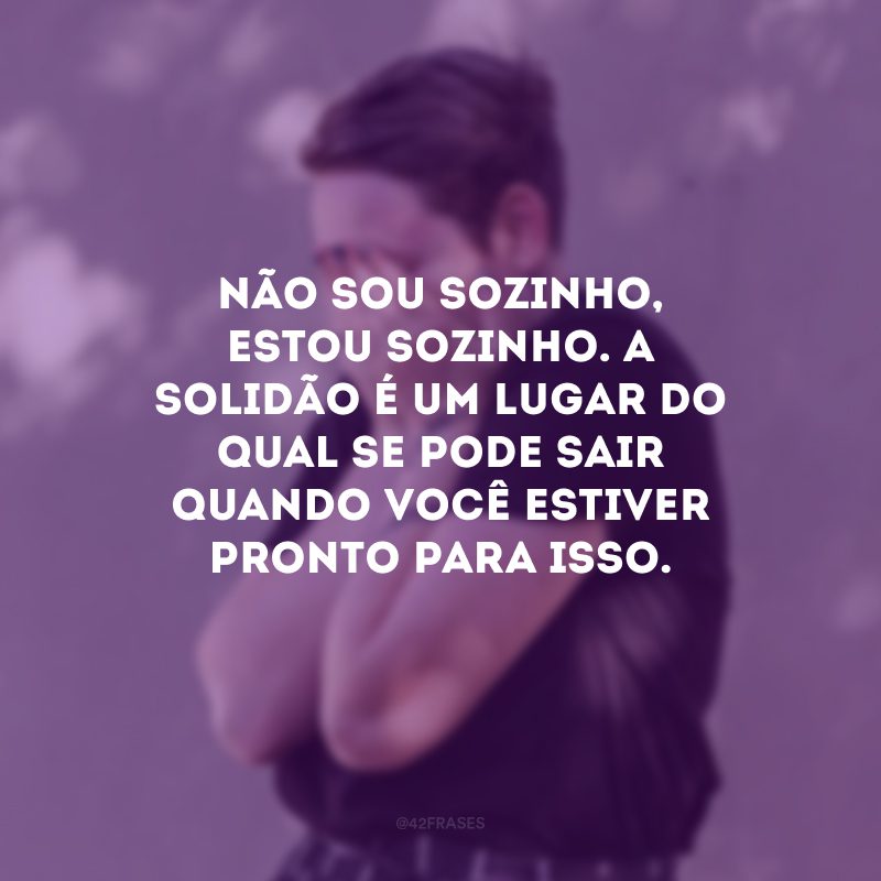 Não sou sozinho, estou sozinho. A solidão é um lugar do qual se pode sair quando você estiver pronto para isso. 