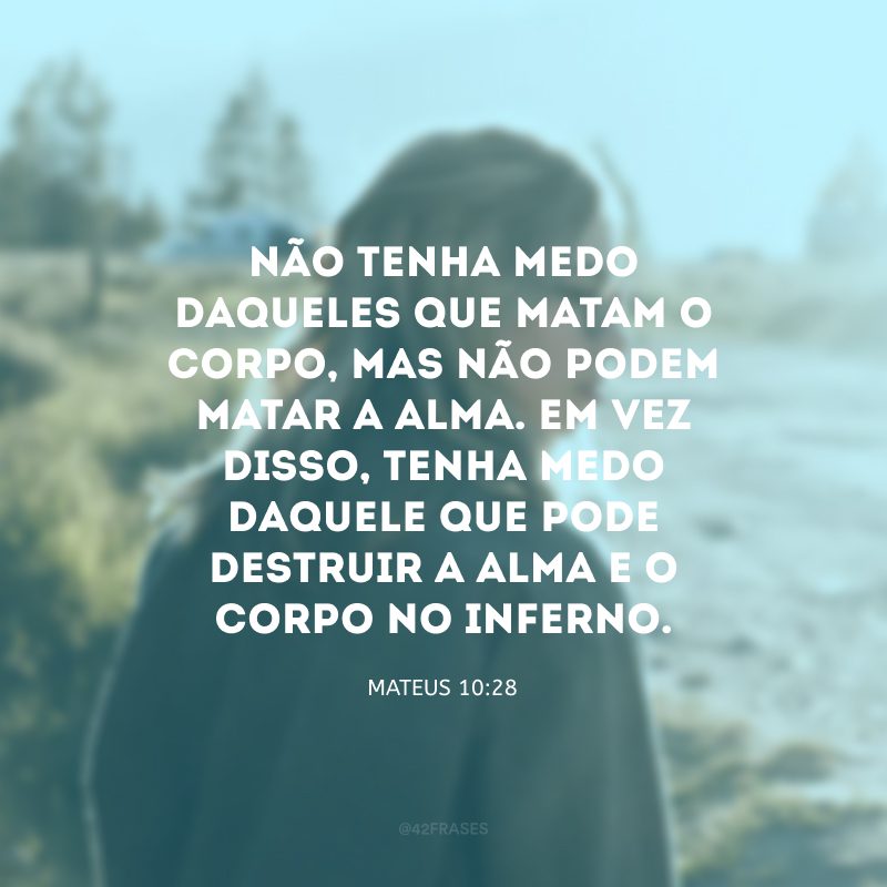 Não tenha medo daqueles que matam o corpo, mas não podem matar a alma. Em vez disso, tenha medo daquele que pode destruir a alma e o corpo no inferno. 