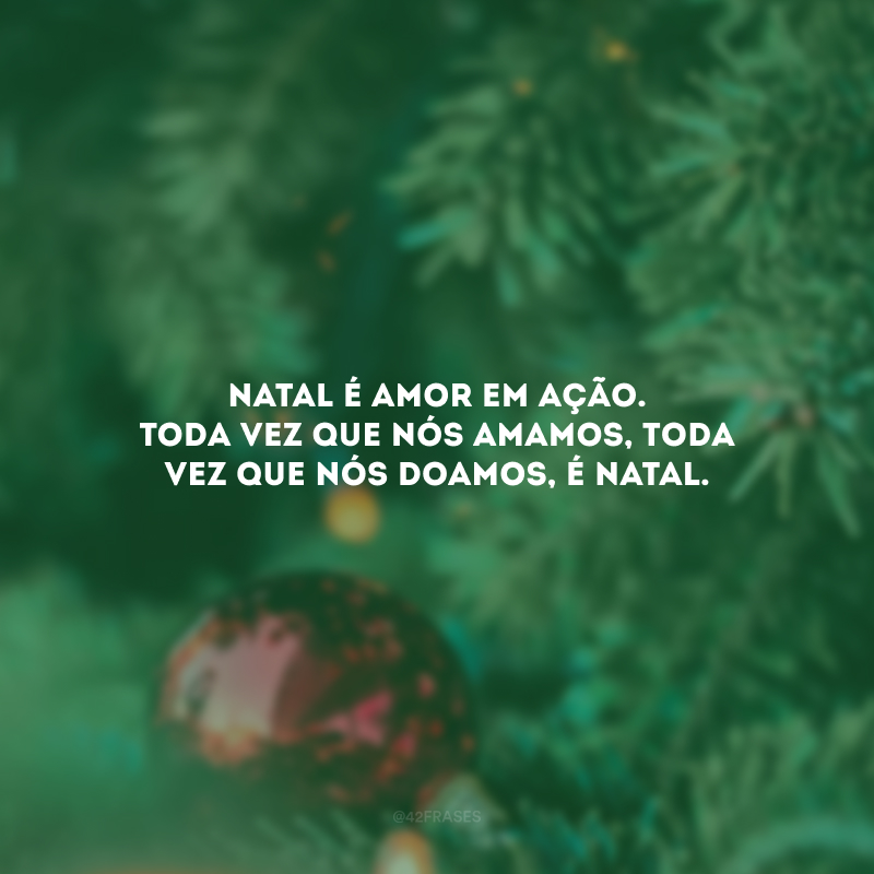 Natal é amor em ação. Toda vez que nós amamos, toda vez que nós doamos, é Natal.