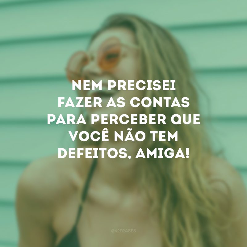 Nem precisei fazer as contas para perceber que você não tem defeitos, amiga!