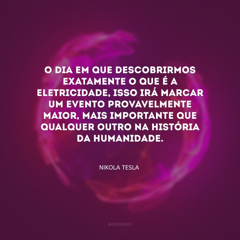 O dia em que descobrirmos exatamente o que é a eletricidade, isso irá marcar um evento provavelmente maior, mais importante que qualquer outro na História da Humanidade. 