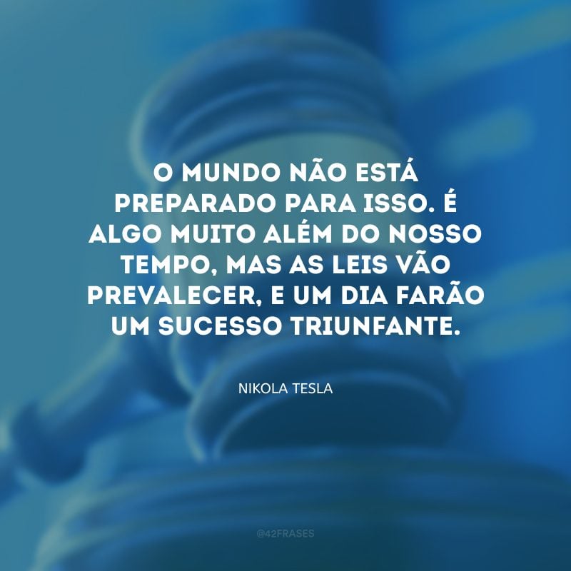 O mundo não está preparado para isso. É algo muito além do nosso tempo, mas as leis vão prevalecer, e um dia farão um sucesso triunfante.