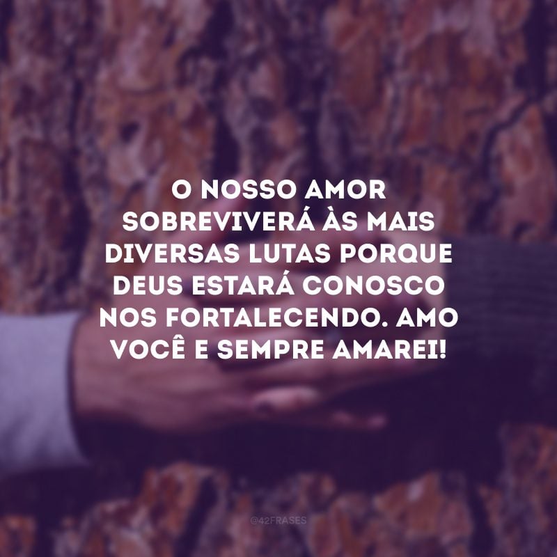 O nosso amor sobreviverá às mais diversas lutas porque Deus estará conosco nos fortalecendo. Amo você e sempre amarei!