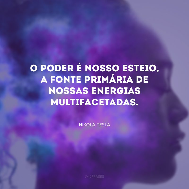 O poder é nosso esteio, a fonte primária de nossas energias multifacetadas.