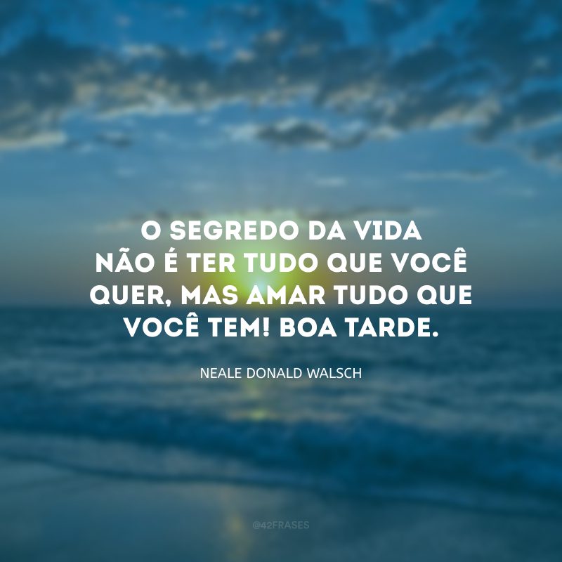 O segredo da vida não é ter tudo que você quer, mas amar tudo que você tem! Boa tarde.