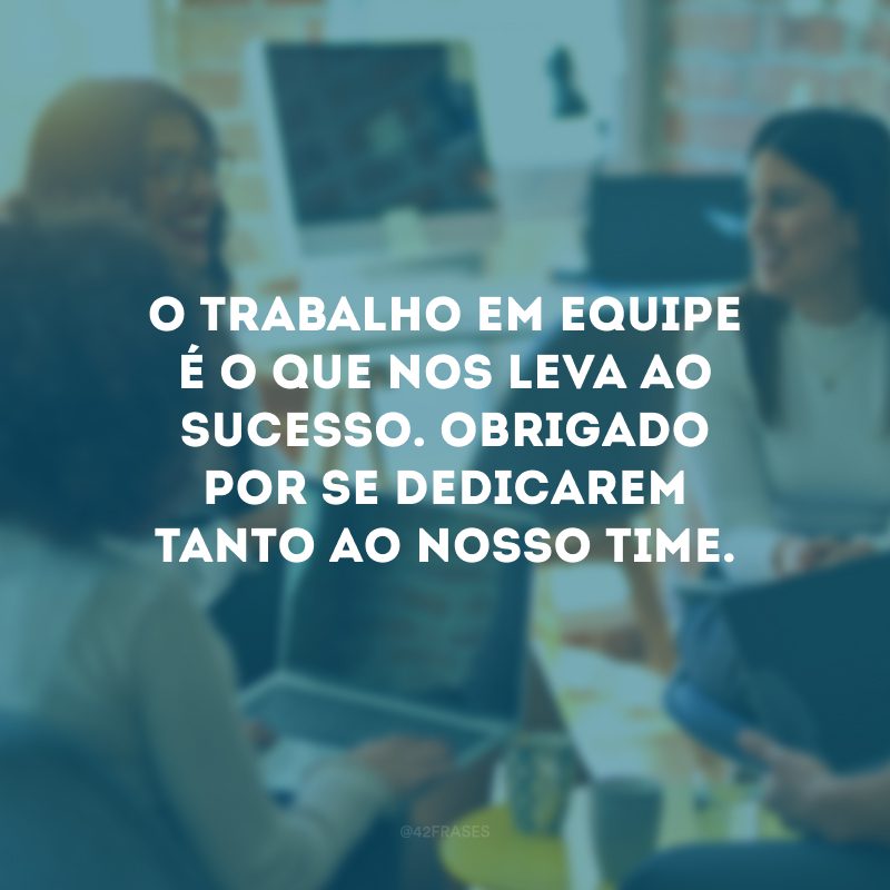 O trabalho em equipe é o que nos leva ao sucesso. Obrigado por se dedicarem tanto ao nosso time.