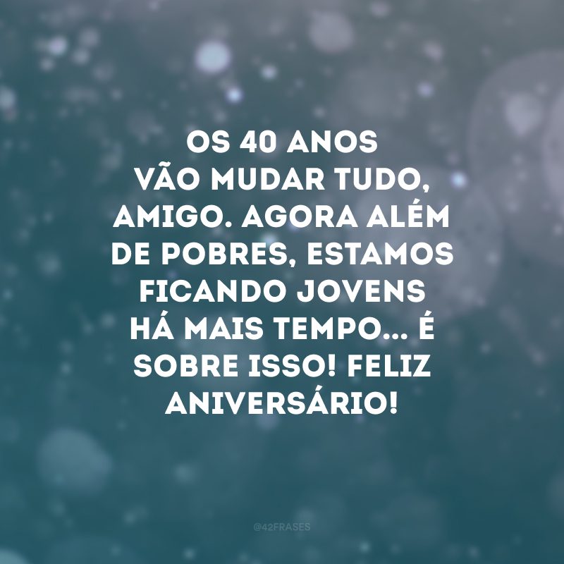 Os 40 anos vão mudar tudo, amigo. Agora além de pobres, estamos ficando jovens há mais tempo... É sobre isso! Feliz aniversário!