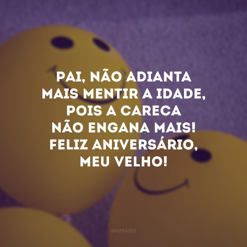 Pai, não adianta mais mentir a idade, pois a careca não engana mais! Feliz aniversário, meu velho!