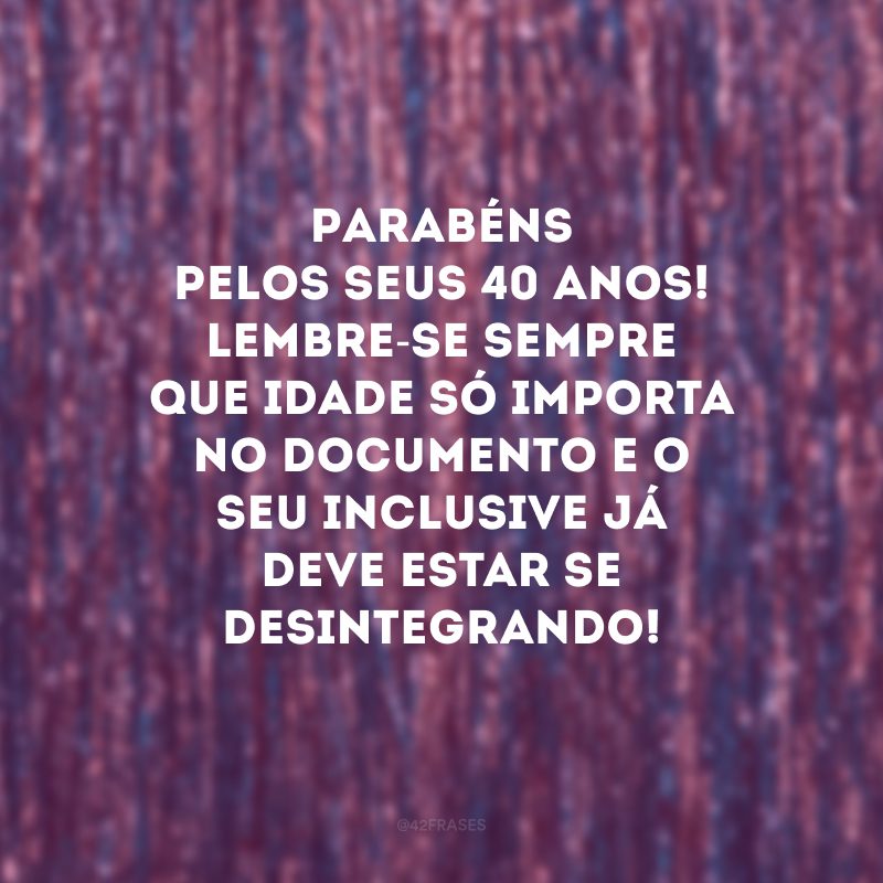 Parabéns pelos seus 40 anos! Lembre-se sempre que idade só importa no documento e o seu inclusive já deve estar se desintegrando!