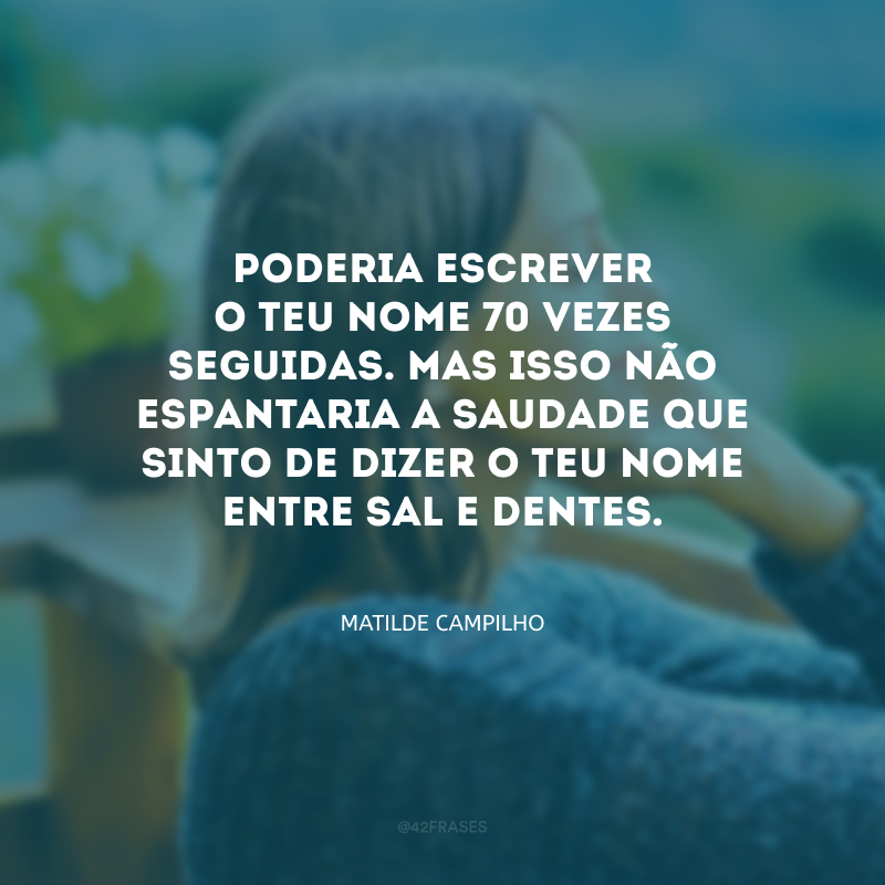 Poderia escrever o teu nome 70 vezes seguidas. Mas isso não espantaria a saudade que sinto de dizer o teu nome entre sal e dentes.