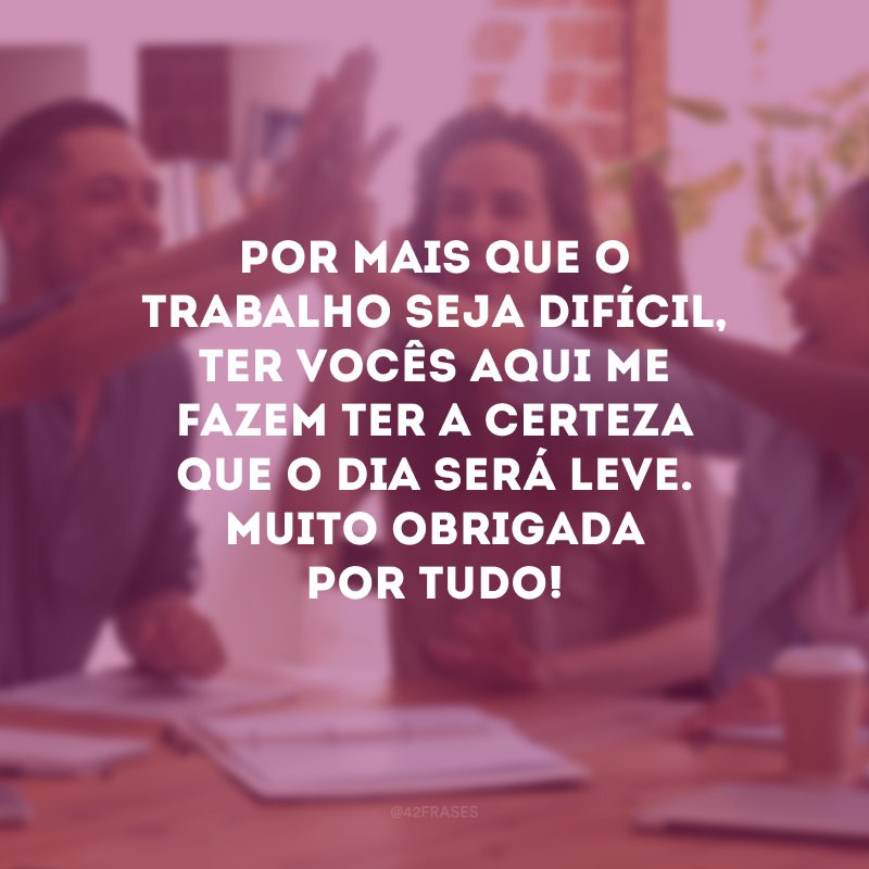 Por mais que o trabalho seja difícil, ter vocês aqui me fazem ter a certeza que o dia será leve. Muito obrigada por tudo!