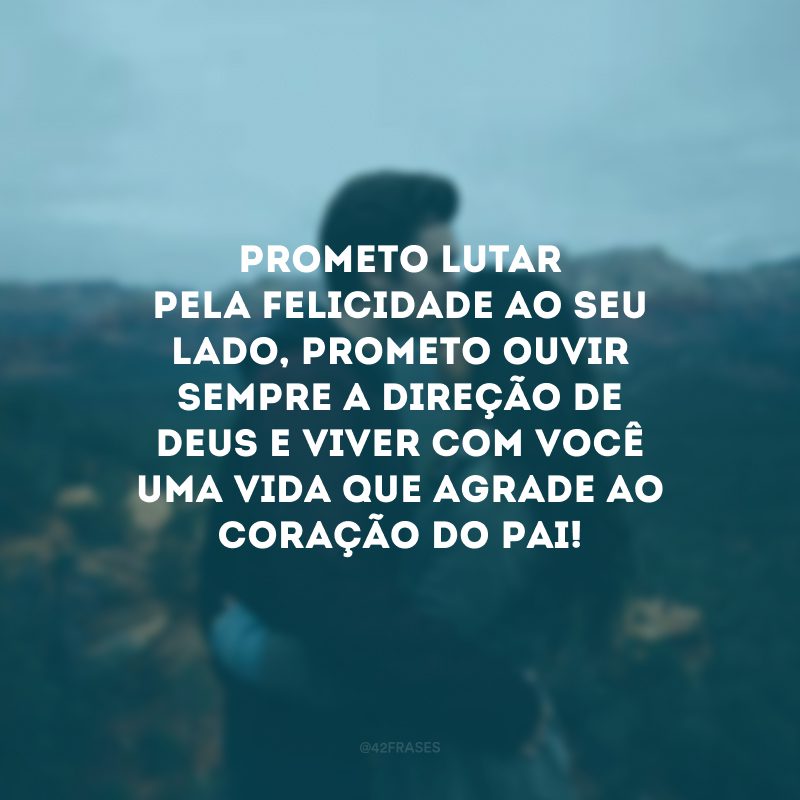 Prometo lutar pela felicidade ao seu lado, prometo ouvir sempre a direção de Deus e viver com você uma vida que agrade ao coração do Pai!