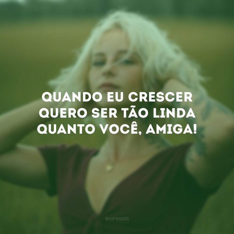 Quando eu crescer quero ser tão linda quanto você, amiga!