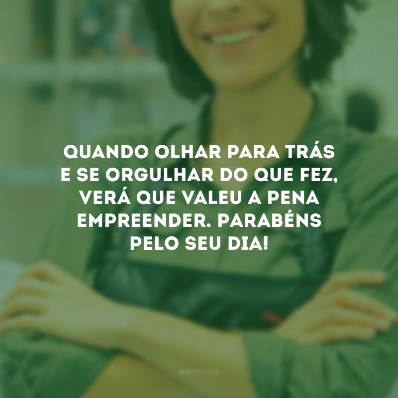 Quando olhar para trás e se orgulhar do que fez, verá que valeu a pena empreender. Parabéns pelo seu dia!