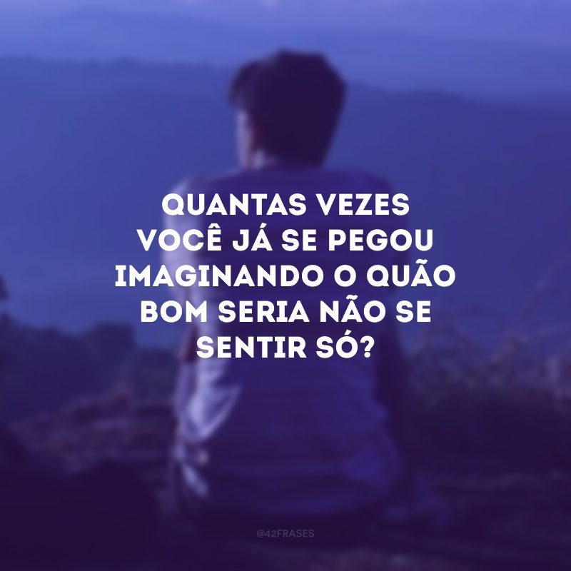 Quantas vezes você já se pegou imaginando o quão bom seria não se sentir só?