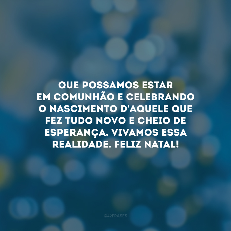 Que possamos estar em comunhão e celebrando o nascimento d\'Aquele que fez tudo novo e cheio de esperança. Vivamos essa realidade. Feliz Natal!