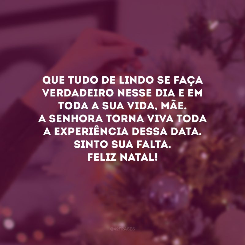 Que tudo de lindo se faça verdadeiro nesse dia e em toda a sua vida, mãe. A senhora torna viva toda a experiência dessa data. Sinto sua falta. Feliz Natal!