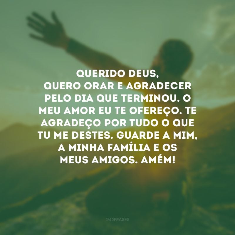 Querido Deus, quero orar e agradecer pelo dia que terminou. O meu amor eu Te ofereço. Te agradeço por tudo o que Tu me destes. Guarde a mim, a minha família e os meus amigos. Amém! 