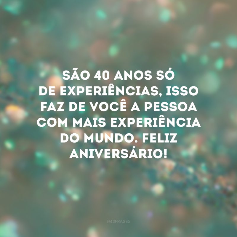 São 40 anos só de experiências, isso faz de você a pessoa com mais experiência do mundo. Feliz aniversário!