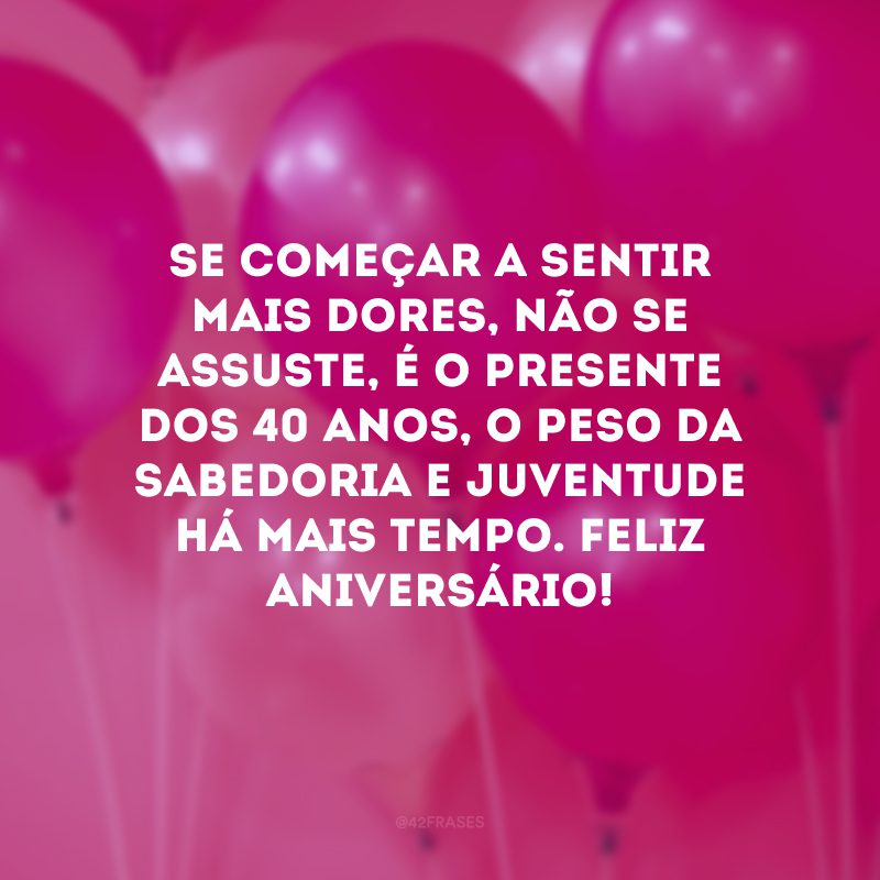 Se começar a sentir mais dores, não se assuste, é o presente dos 40 anos, o peso da sabedoria e juventude há mais tempo. Feliz aniversário!