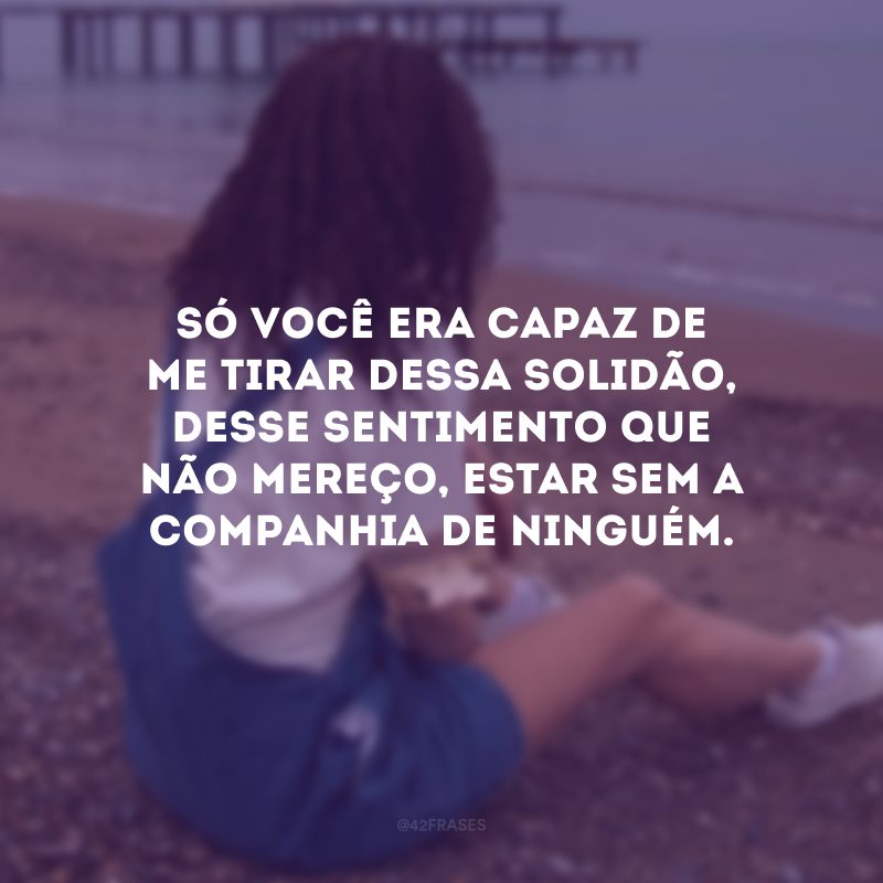 Só você era capaz de me tirar dessa solidão, desse sentimento que não mereço, estar sem a companhia de ninguém.