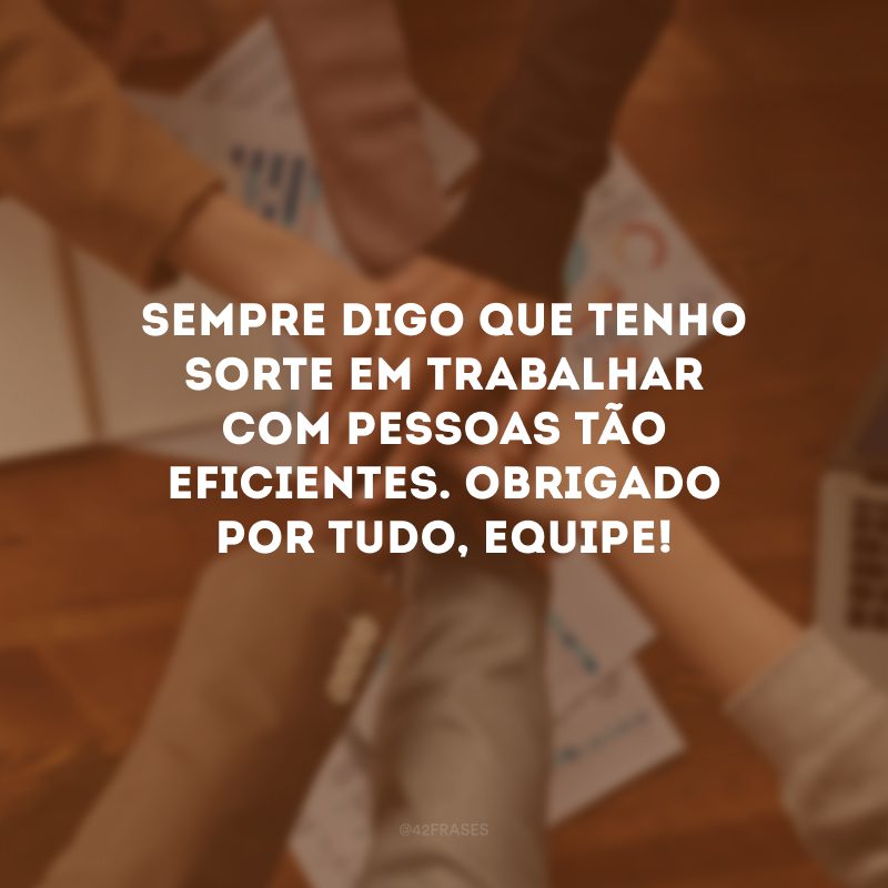 Sempre digo que tenho sorte em trabalhar com pessoas tão eficientes. Obrigado por tudo, equipe!