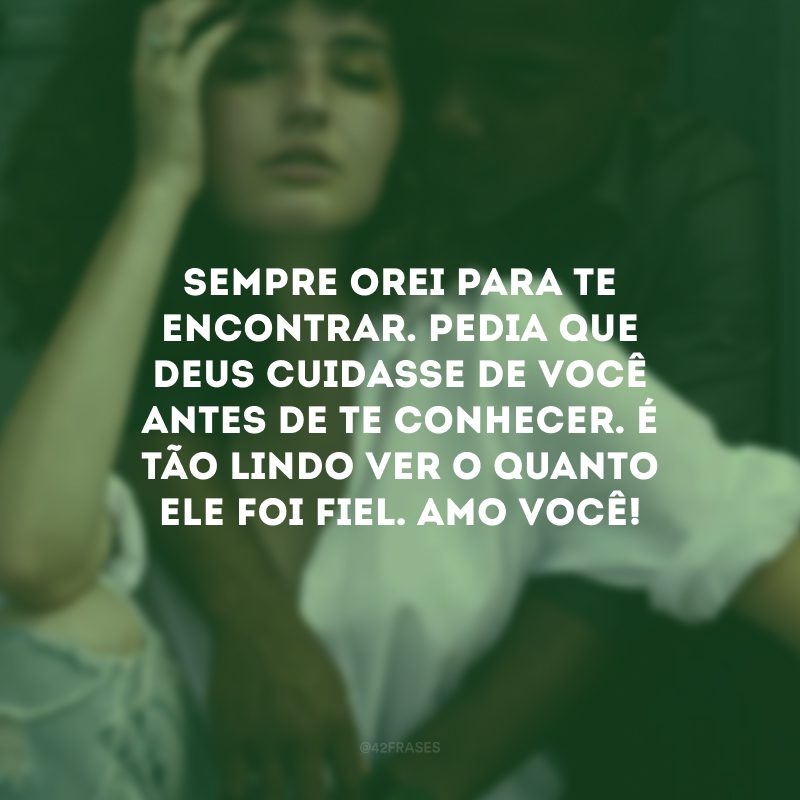 Sempre orei para te encontrar. Pedia que Deus cuidasse de você antes de te conhecer. É tão lindo ver o quanto Ele foi fiel. Amo você!