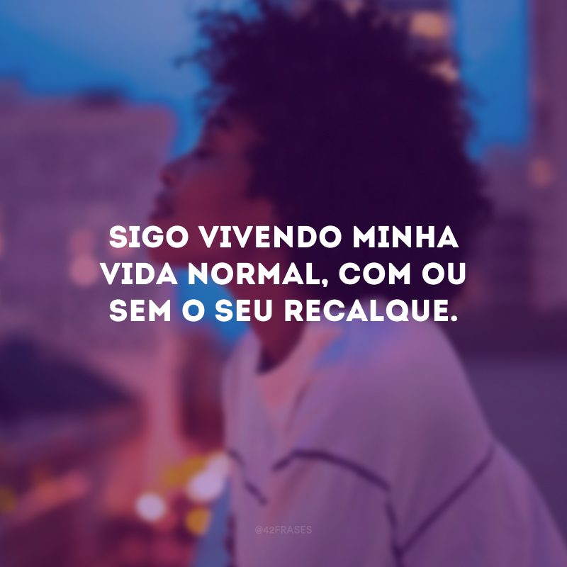 Sigo vivendo minha vida normal, com ou sem o seu recalque.