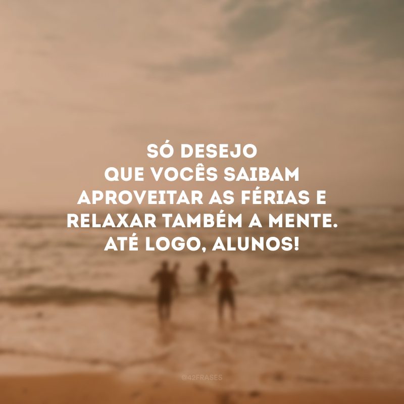 Só desejo que vocês saibam aproveitar as férias e relaxar também a mente. Até logo, alunos!