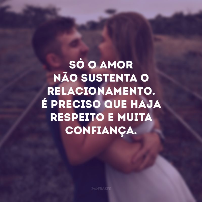 Só o amor não sustenta o relacionamento. É preciso que haja respeito e muita confiança.