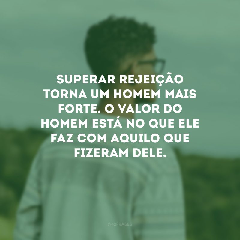 Superar rejeição torna um homem mais forte. O valor do homem está no que ele faz com aquilo que fizeram dele.