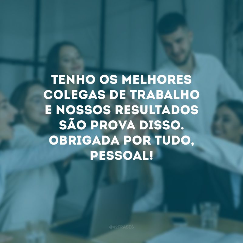 Tenho os melhores colegas de trabalho e nossos resultados são prova disso. Obrigada por tudo, pessoal!