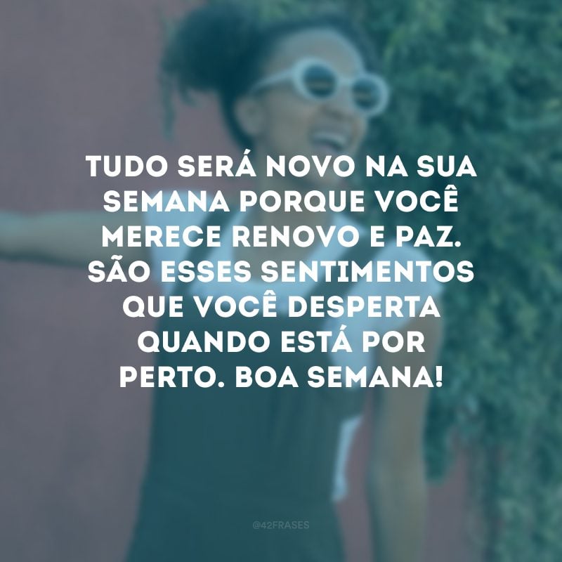 Tudo será novo na sua semana porque você merece renovo e paz. São esses sentimentos que você desperta quando está por perto. Boa semana!