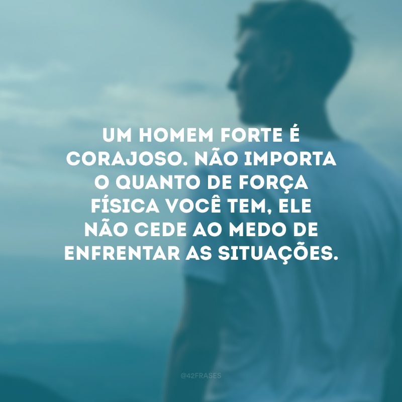 Um homem forte é corajoso. Não importa o quanto de força física você tem, ele não cede ao medo de enfrentar as situações.