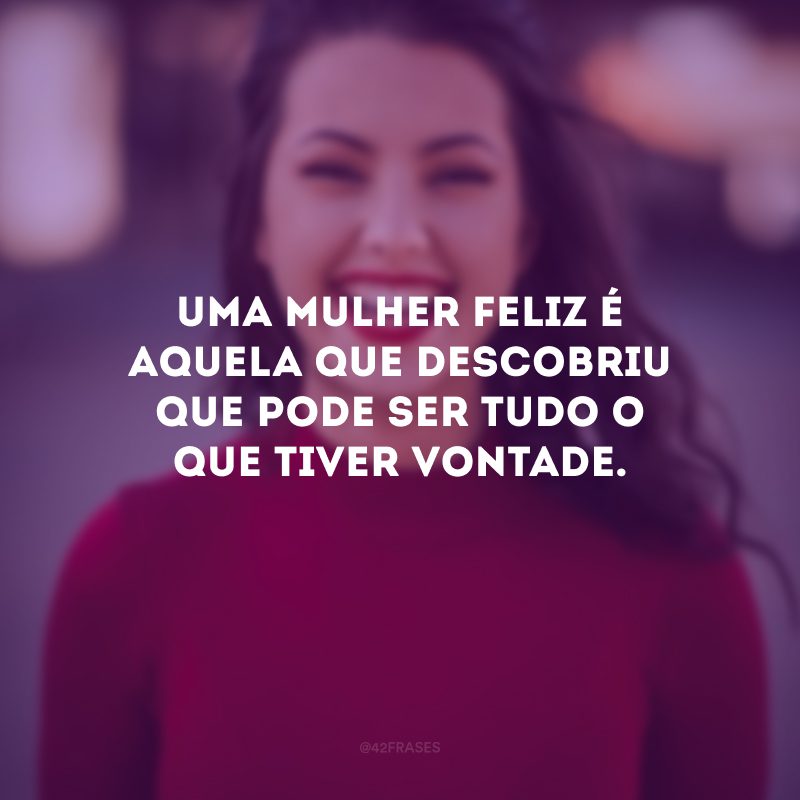 Uma mulher feliz é aquela que descobriu que pode ser tudo o que tiver vontade.