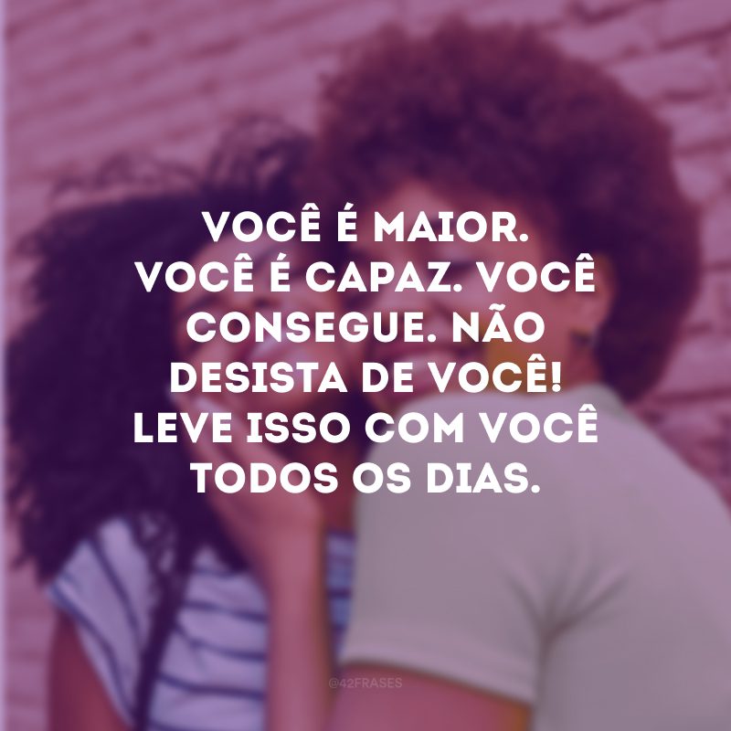 Você é maior. Você é capaz. Você consegue. Não desista de você! Leve isso com você todos os dias. 