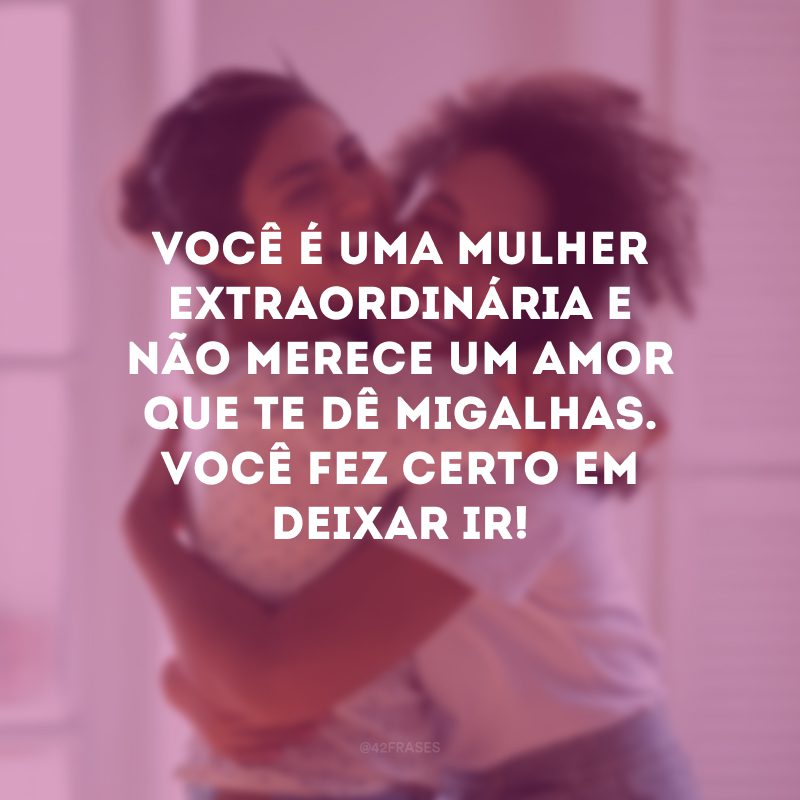 Você é uma mulher extraordinária e não merece um amor que te dê migalhas. Você fez certo em deixar ir!