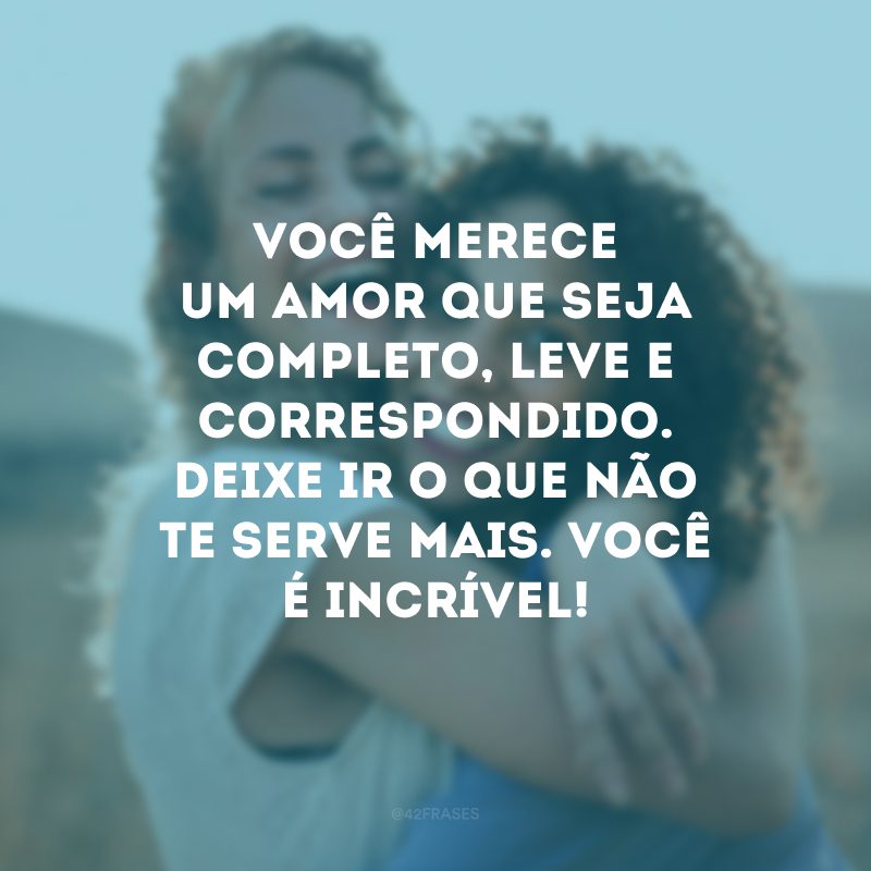 Você merece um amor que seja completo, leve e correspondido. Deixe ir o que não te serve mais. Você é incrível!