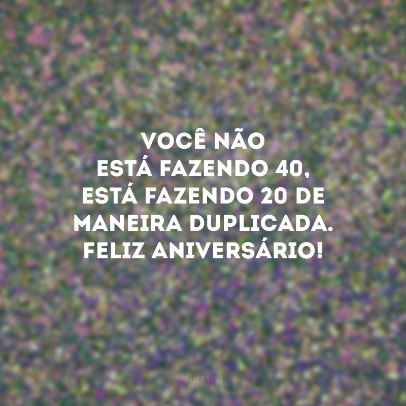 Você não está fazendo 40, está fazendo 20 de maneira duplicada. Feliz aniversário!