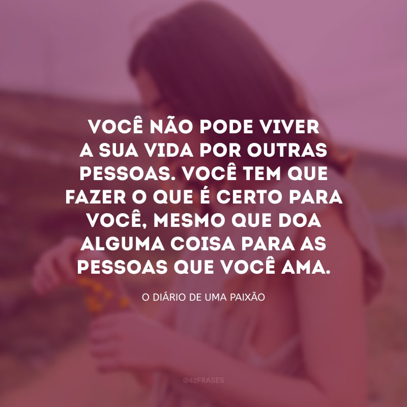 Você não pode viver a sua vida por outras pessoas. Você tem que fazer o que é certo para você, mesmo que doa alguma coisa para as pessoas que você ama.