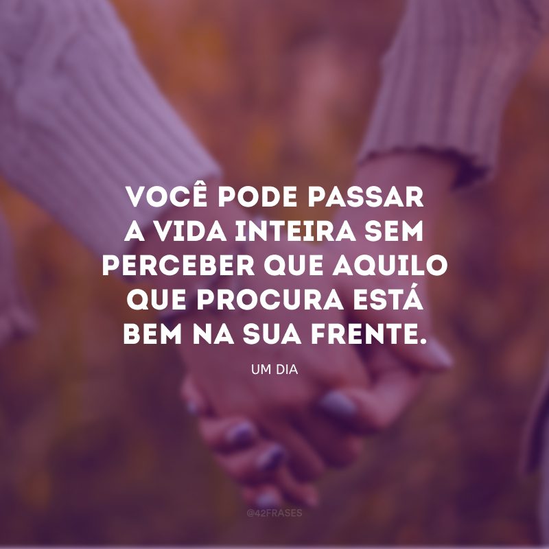 Você pode passar a vida inteira sem perceber que aquilo que procura está bem na sua frente.