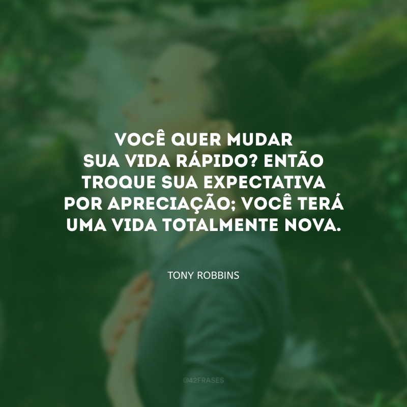 Você quer mudar sua vida rápido? Então troque sua expectativa por apreciação; você terá uma vida totalmente nova.