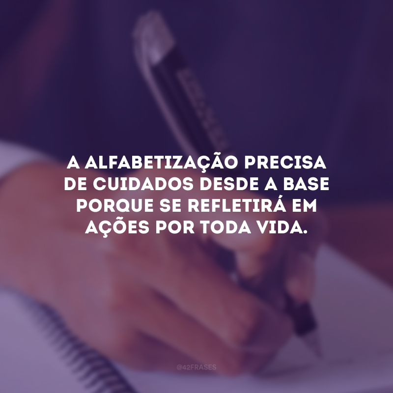 A alfabetização precisa de cuidados desde a base porque se refletirá em ações por toda vida.