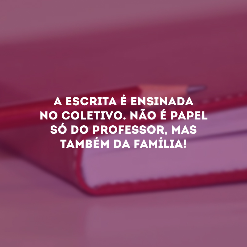 A escrita é ensinada no coletivo. Não é papel só do professor, mas também da família!