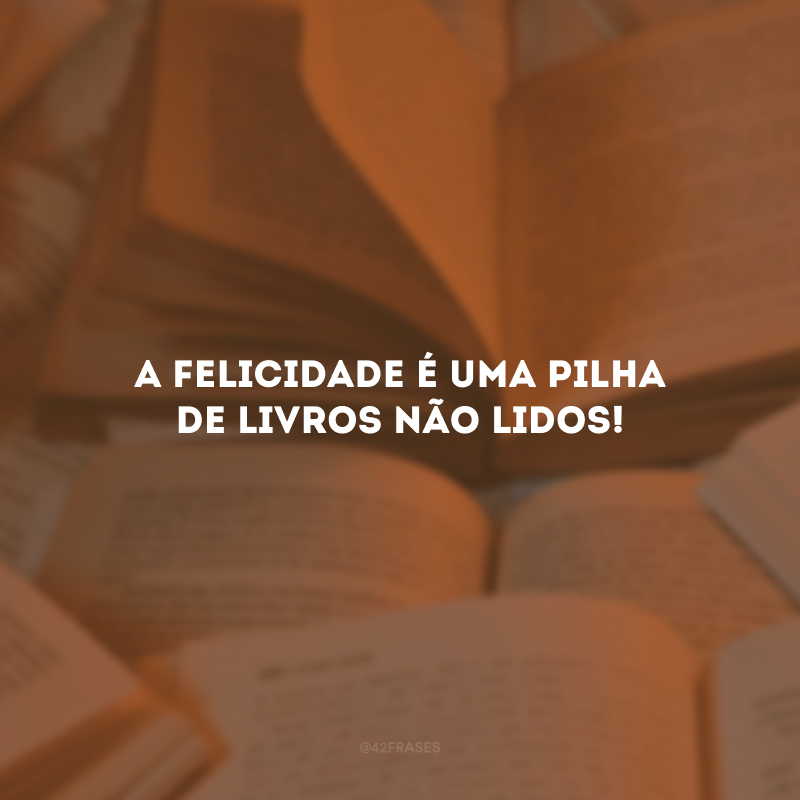 A felicidade é uma pilha de livros não lidos!