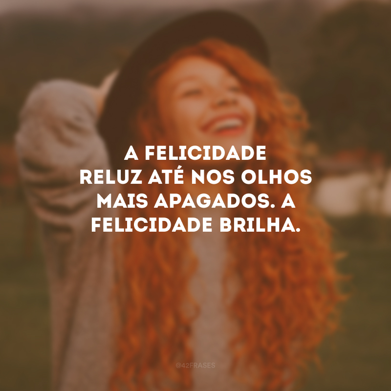 A felicidade reluz até nos olhos mais apagados. A felicidade brilha.