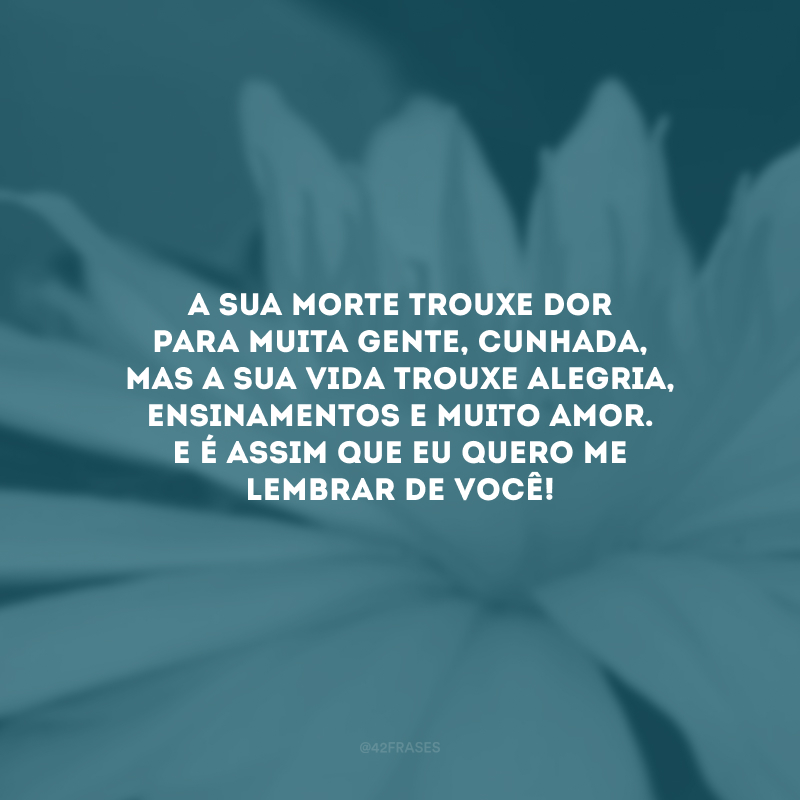 A sua morte trouxe dor para muita gente, cunhada, mas a sua vida trouxe alegria, ensinamentos e muito amor. E é assim que eu quero me lembrar de você! 